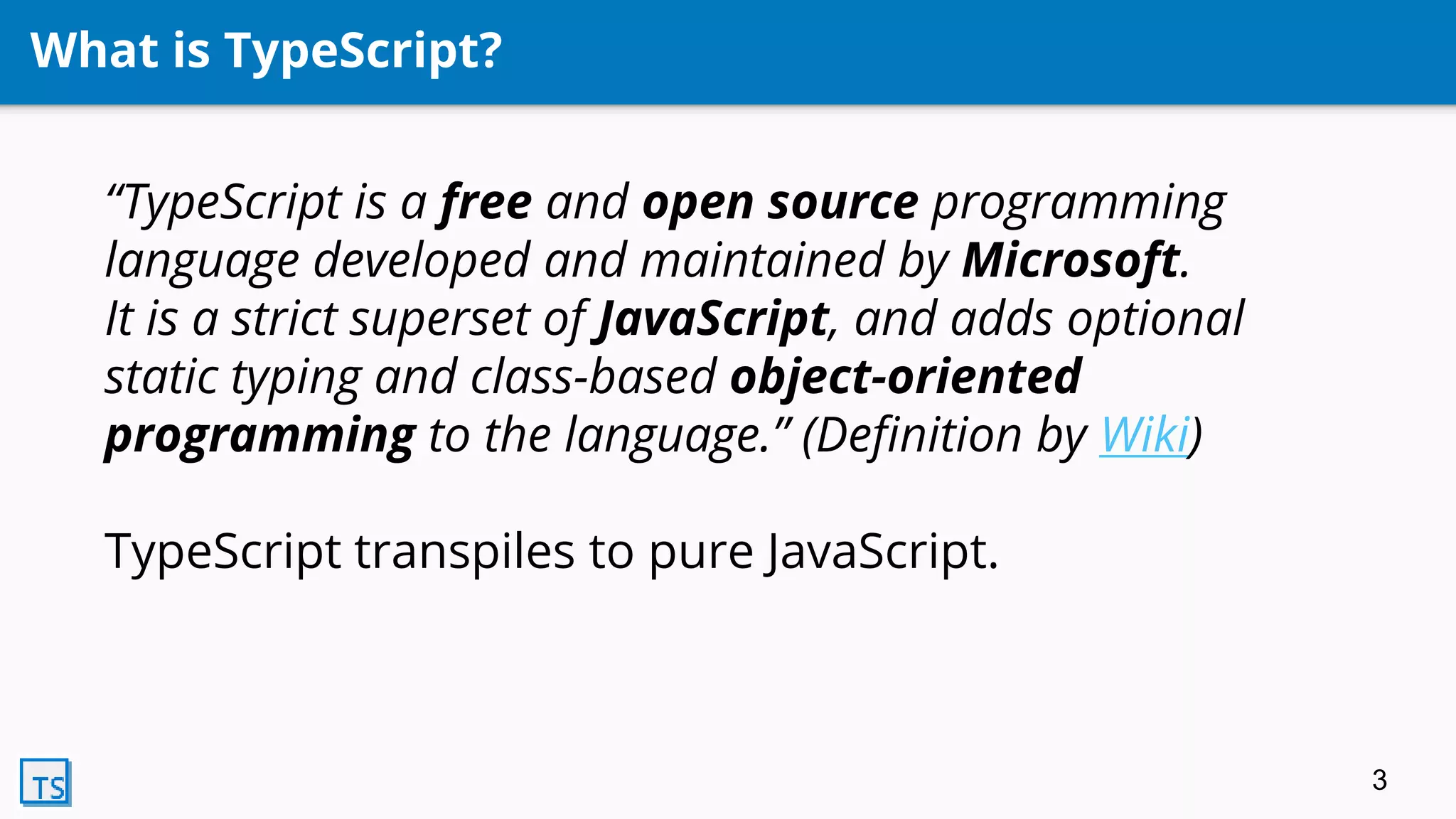 What is TypeScript?
“TypeScript is a free and open source programming
language developed and maintained by Microsoft.
It is a strict superset of JavaScript, and adds optional
static typing and class-based object-oriented
programming to the language.” (Definition by Wiki)
TypeScript transpiles to pure JavaScript.
3
 