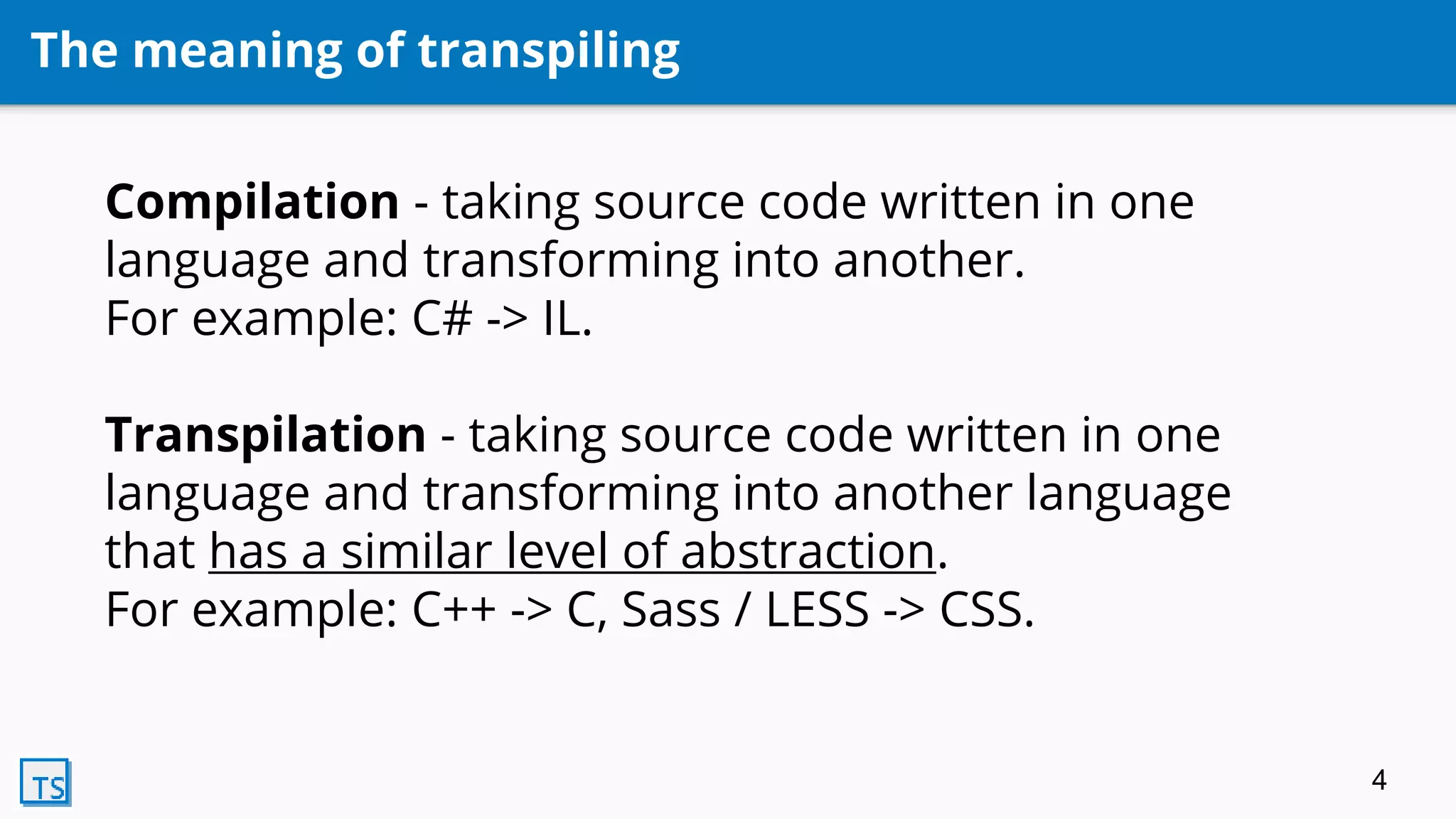 The meaning of transpiling
Compilation - taking source code written in one
language and transforming into another.
For example: C# -> IL.
Transpilation - taking source code written in one
language and transforming into another language
that has a similar level of abstraction.
For example: C++ -> C, Sass / LESS -> CSS.
4
 