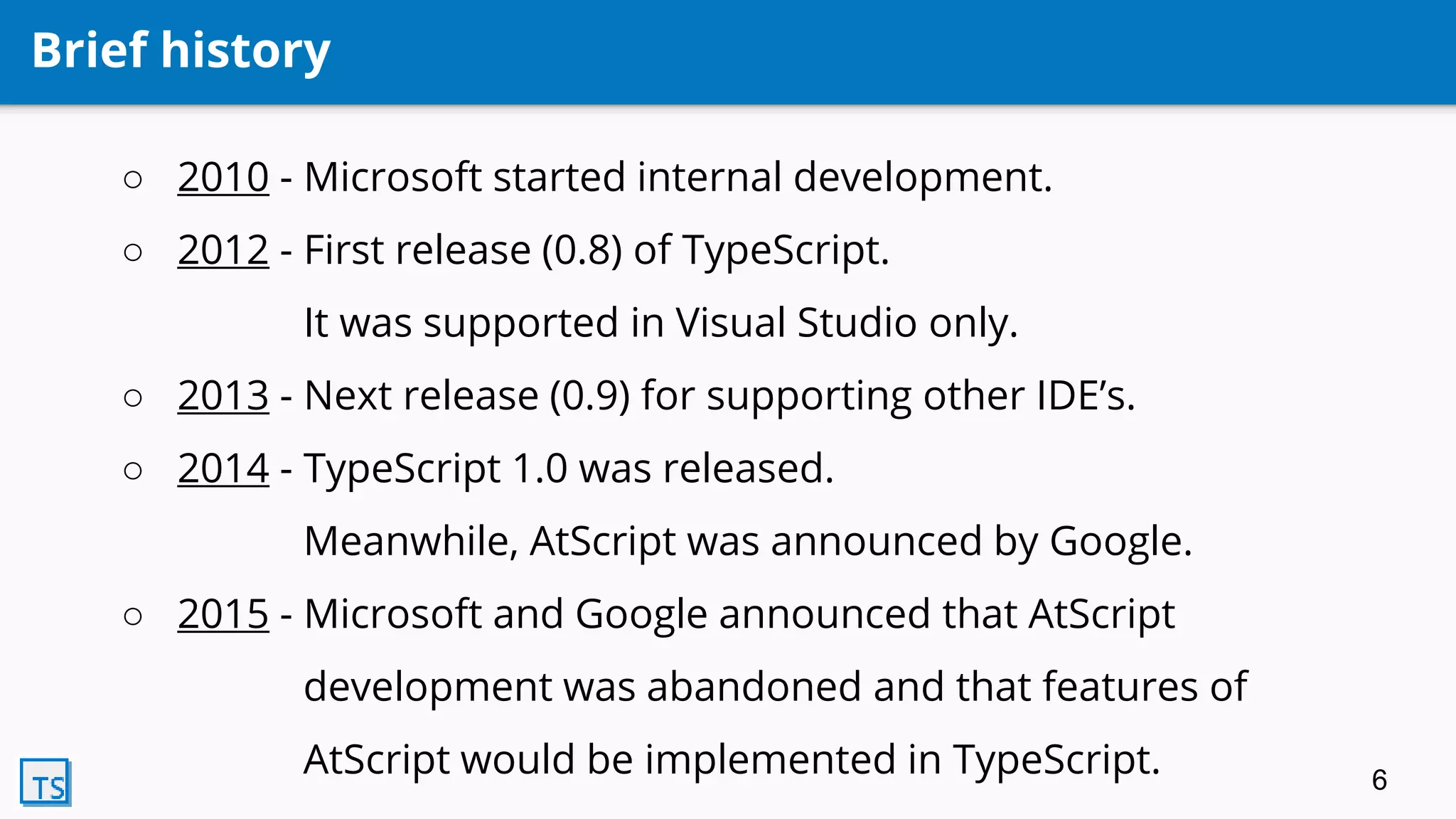 Brief history
○ 2010 - Microsoft started internal development.
○ 2012 - First release (0.8) of TypeScript.
It was supported in Visual Studio only.
○ 2013 - Next release (0.9) for supporting other IDE’s.
○ 2014 - TypeScript 1.0 was released.
Meanwhile, AtScript was announced by Google.
○ 2015 - Microsoft and Google announced that AtScript
development was abandoned and that features of
AtScript would be implemented in TypeScript. 6
 
