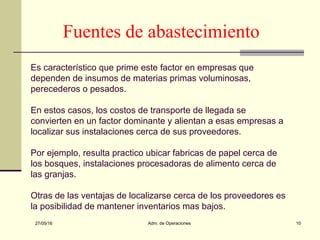 27/05/16 Adm. de Operaciones 10
Fuentes de abastecimiento
Es característico que prime este factor en empresas que
dependen de insumos de materias primas voluminosas,
perecederos o pesados.
En estos casos, los costos de transporte de llegada se
convierten en un factor dominante y alientan a esas empresas a
localizar sus instalaciones cerca de sus proveedores.
Por ejemplo, resulta practico ubicar fabricas de papel cerca de
los bosques, instalaciones procesadoras de alimento cerca de
las granjas.
Otras de las ventajas de localizarse cerca de los proveedores es
la posibilidad de mantener inventarios mas bajos.
 