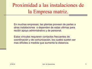 27/05/16 Adm. de Operaciones 11
Proximidad a las instalaciones de
la Empresa matriz.
En muchas empresas, las plantas proveen de partes a
otras instalaciones o dependen de estas ultimas para
recibir apoyo administrativo y de personal.
Estos vínculos requieren contactos frecuentes de
coordinación y de comunicación, los cuales suelen ser
mas difíciles a medida que aumenta la distancia.
 