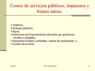 27/05/16 Adm. de Operaciones 12
Costos de servicios públicos, impuestos y
bienes raíces.
Teléfono,
Energía eléctrica,
Agua,
Incentivos de financiamiento ofrecidos por gobiernos
locales o estatales,
Impuestos locales y estatales, costos de reubicación, y
Costos de la tierra.
 