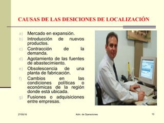 27/05/16 Adm. de Operaciones 13
CAUSAS DE LAS DESICIONES DE LOCALIZACIÓN
a) Mercado en expansión.
b) Introducción de nuevos
productos.
c) Contracción de la
demanda.
d) Agotamiento de las fuentes
de abastecimiento.
e) Obsolescencia de una
planta de fabricación.
f) Cambios en las
condiciones políticas o
económicas de la región
donde está ubicada.
g) Fusiones o adquisiciones
entre empresas.
 