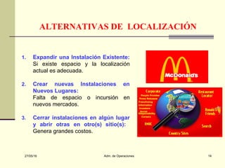 27/05/16 Adm. de Operaciones 14
ALTERNATIVAS DE LOCALIZACIÓN
1. Expandir una Instalación Existente:
Si existe espacio y la localización
actual es adecuada.
2. Crear nuevas Instalaciones en
Nuevos Lugares:
Falta de espacio o incursión en
nuevos mercados.
3. Cerrar instalaciones en algún lugar
y abrir otras en otro(s) sitio(s):
Genera grandes costos.
 