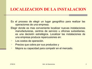 27/05/16 Adm. de Operaciones 2
LOCALIZACION DE LA INSTALACION
Es el proceso de elegir un lugar geográfico para realizar las
operaciones de una empresa.
Elegir donde es mas conveniente localizar nuevas instalaciones
manufactureras, centros de servicio u oficinas subsidiarias,
es una decisión estratégica. Localizar las instalaciones de
una empresa produce repercusiones en:
 Los costos de operación.
 Precios que cobra por sus productos y
 Mejora su capacidad para competir en el mercado.
 