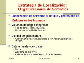 27/05/16 Adm. de Operaciones 28
Estrategia de Localización:
Organizaciones de Servicios
 Localización de servicios al detalle y profesionales.
Enfoque en los ingresos
 Volumen de negocio/ingresos
 Tipo de zona: poder adquisitivo.
 Competencia: publicidad/precios.
 Calidad tangible material
 Aparcamiento y acceso, seguridad e iluminación, apariencia e
imagen.
 Determinantes de costes
 Renta.
 Categoría de directivos.
 Políticas de operaciones (horas, tipos de salarios).
 