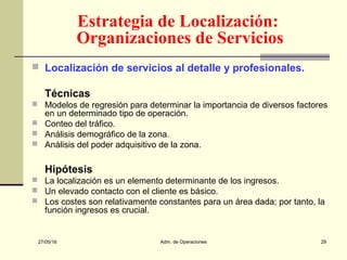 27/05/16 Adm. de Operaciones 29
 Localización de servicios al detalle y profesionales.
Técnicas
 Modelos de regresión para determinar la importancia de diversos factores
en un determinado tipo de operación.
 Conteo del tráfico.
 Análisis demográfico de la zona.
 Análisis del poder adquisitivo de la zona.
Hipótesis
 La localización es un elemento determinante de los ingresos.
 Un elevado contacto con el cliente es básico.
 Los costes son relativamente constantes para un área dada; por tanto, la
función ingresos es crucial.
Estrategia de Localización:
Organizaciones de Servicios
 