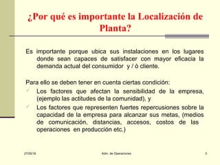 27/05/16 Adm. de Operaciones 3
¿Por qué es importante la Localización de
Planta?
Es importante porque ubica sus instalaciones en los lugares
donde sean capaces de satisfacer con mayor eficacia la
demanda actual del consumidor y / ò cliente.
Para ello se deben tener en cuenta ciertas condición:
 Los factores que afectan la sensibilidad de la empresa,
(ejemplo las actitudes de la comunidad), y
 Los factores que representen fuertes repercusiones sobre la
capacidad de la empresa para alcanzar sus metas, (medios
de comunicación, distancias, accesos, costos de las
operaciones en producción etc.)
 