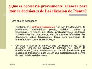 27/05/16 Adm. de Operaciones 4
¿Qué es necesario previamente conocer para
tomar decisiones de Localización de Planta?
Para ello es necesario:
 Identificar los factores dominantes que son los derivados de
prioridades competitivas (costo, calidad, tiempo y
flexibilidad), y tienen un efecto particularmente poderoso
sobre las ventas o los costos, los que a su vez influyen en las
decisiones sobre localización, tanto para empresas de
manufacturas como de servicios, y
 Conocer y aplicar el método que corresponda (de carga
distancia, centro de gravedad, análisis del punto de
equilibrio, etc.) para problemas con una solo localización y el
método de transporte para ubicar una instalación mas dentro
de una red de instalaciones.
 