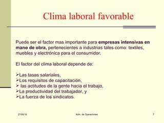 27/05/16 Adm. de Operaciones 7
Clima laboral favorable
Puede ser el factor mas importante para empresas intensivas en
mano de obra, pertenecientes a industrias tales como: textiles,
muebles y electrónica para el consumidor.
El factor del clima laboral depende de:
Las tasas salariales,
Los requisitos de capacitación,
 las actitudes de la gente hacia el trabajo,
La productividad del trabajador, y
La fuerza de los sindicatos.
 