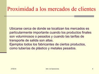 27/05/16 Adm. de Operaciones 8
Proximidad a los mercados de clientes
Ubicarse cerca de donde se localizan los mercados es
particularmente importante cuando los productos finales
son voluminosos o pesados y cuando las tarifas de
transporte de salida son altas.
Ejemplos todos los fabricantes de ciertos productos,
como tuberías de plástico y metales pesados.
 