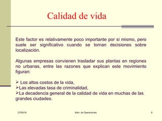 27/05/16 Adm. de Operaciones 9
Calidad de vida
Este factor es relativamente poco importante por si mismo, pero
suele ser significativo cuando se toman decisiones sobre
localización.
Algunas empresas convienen trasladar sus plantas en regiones
no urbanas, entre las razones que explican este movimiento
figuran:
 Los altos costos de la vida,
Las elevadas tasa de criminalidad,
La decadencia general de la calidad de vida en muchas de las
grandes ciudades.
 