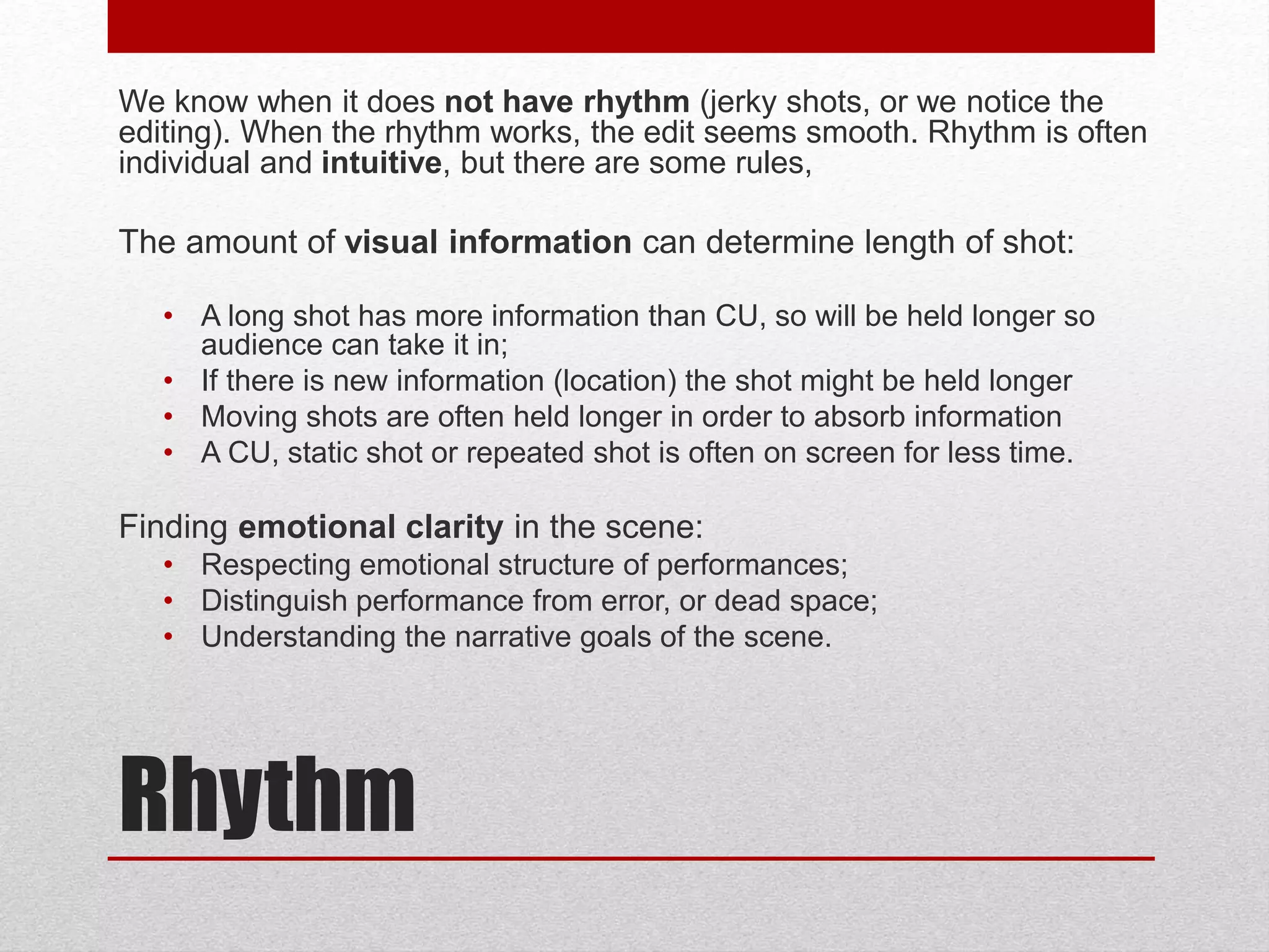 Rhythm
We know when it does not have rhythm (jerky shots, or we notice the
editing). When the rhythm works, the edit seems smooth. Rhythm is often
individual and intuitive, but there are some rules,
The amount of visual information can determine length of shot:
• A long shot has more information than CU, so will be held longer so
audience can take it in;
• If there is new information (location) the shot might be held longer
• Moving shots are often held longer in order to absorb information
• A CU, static shot or repeated shot is often on screen for less time.
Finding emotional clarity in the scene:
• Respecting emotional structure of performances;
• Distinguish performance from error, or dead space;
• Understanding the narrative goals of the scene.
 
