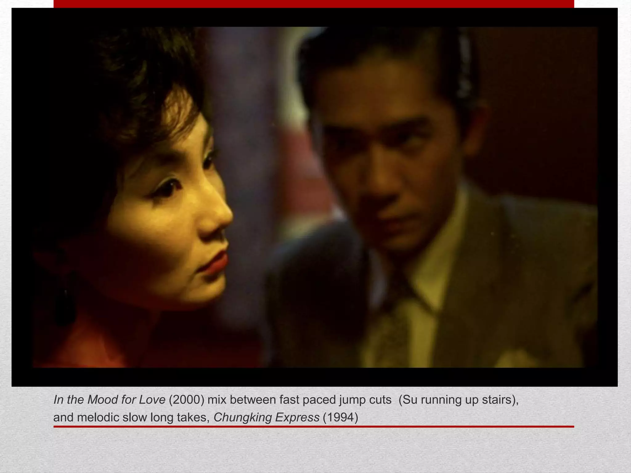 In the Mood for Love (2000) mix between fast paced jump cuts (Su running up stairs),
and melodic slow long takes, Chungking Express (1994)
 