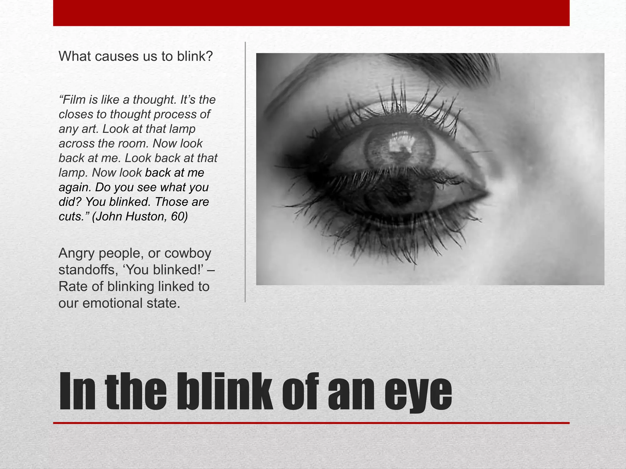 In the blink of an eye
What causes us to blink?
“Film is like a thought. It’s the
closes to thought process of
any art. Look at that lamp
across the room. Now look
back at me. Look back at that
lamp. Now look back at me
again. Do you see what you
did? You blinked. Those are
cuts.” (John Huston, 60)
Angry people, or cowboy
standoffs, ‘You blinked!’ –
Rate of blinking linked to
our emotional state.
 