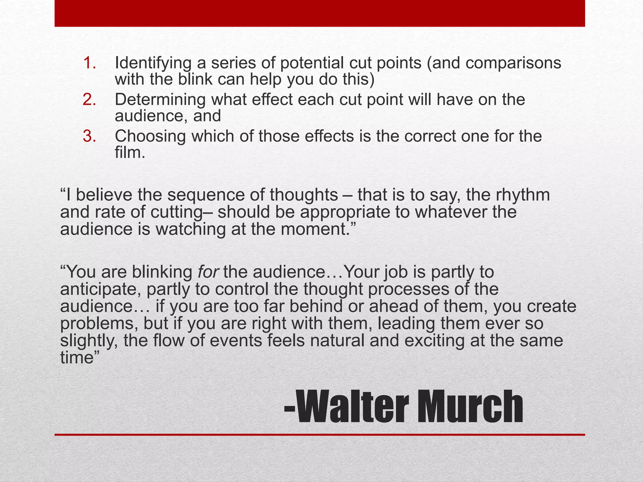 -Walter Murch
1. Identifying a series of potential cut points (and comparisons
with the blink can help you do this)
2. Determining what effect each cut point will have on the
audience, and
3. Choosing which of those effects is the correct one for the
film.
“I believe the sequence of thoughts – that is to say, the rhythm
and rate of cutting– should be appropriate to whatever the
audience is watching at the moment.”
“You are blinking for the audience…Your job is partly to
anticipate, partly to control the thought processes of the
audience… if you are too far behind or ahead of them, you create
problems, but if you are right with them, leading them ever so
slightly, the flow of events feels natural and exciting at the same
time”
 