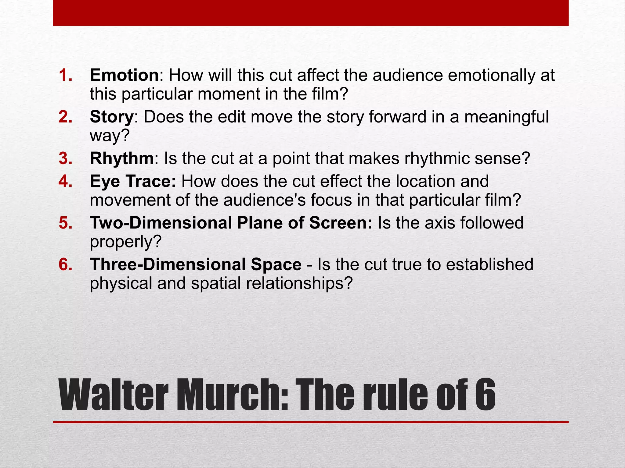 Walter Murch: The rule of 6
1. Emotion: How will this cut affect the audience emotionally at
this particular moment in the film?
2. Story: Does the edit move the story forward in a meaningful
way?
3. Rhythm: Is the cut at a point that makes rhythmic sense?
4. Eye Trace: How does the cut effect the location and
movement of the audience's focus in that particular film?
5. Two-Dimensional Plane of Screen: Is the axis followed
properly?
6. Three-Dimensional Space - Is the cut true to established
physical and spatial relationships?
 