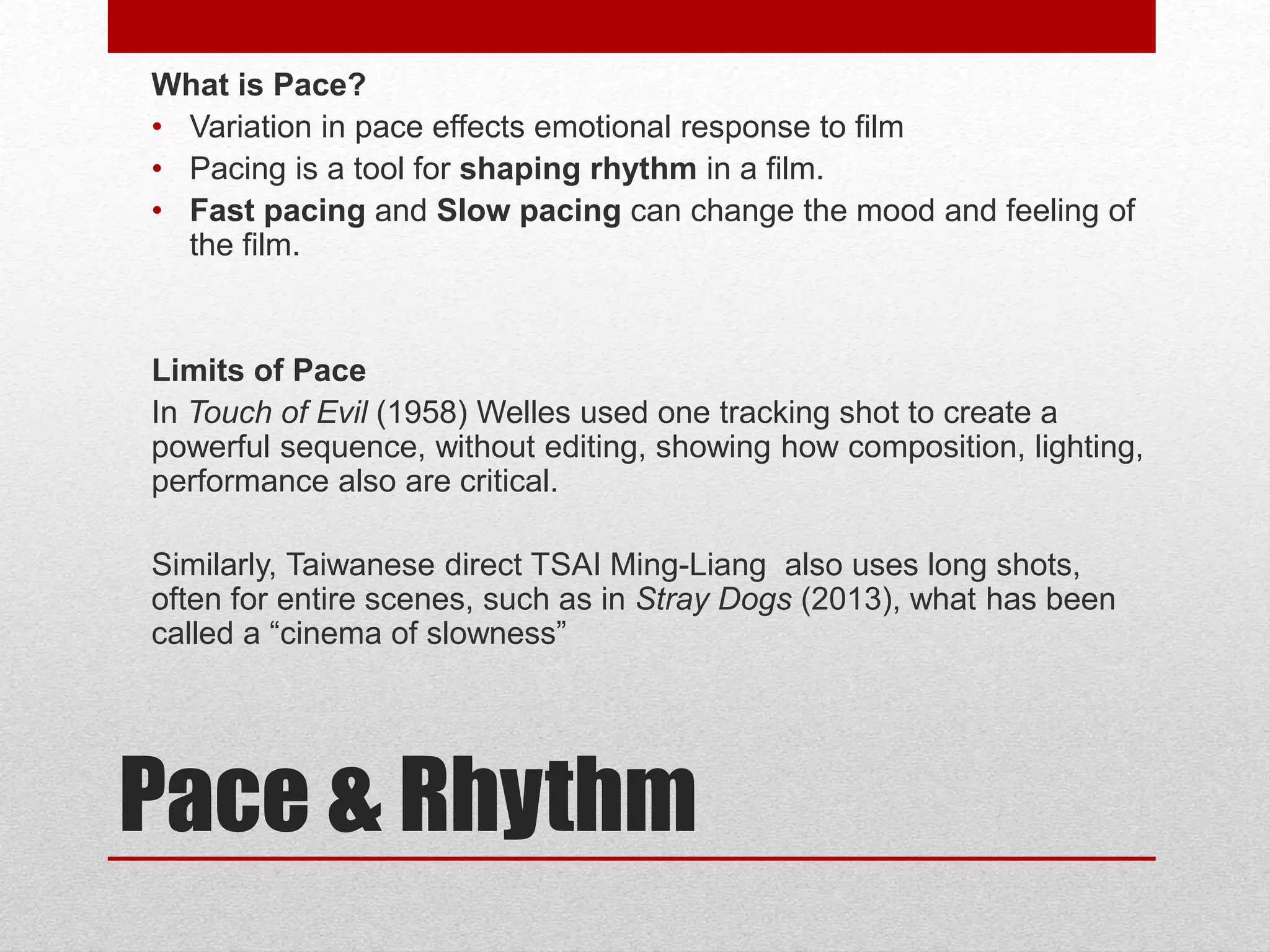 Pace & Rhythm
What is Pace?
• Variation in pace effects emotional response to film
• Pacing is a tool for shaping rhythm in a film.
• Fast pacing and Slow pacing can change the mood and feeling of
the film.
Limits of Pace
In Touch of Evil (1958) Welles used one tracking shot to create a
powerful sequence, without editing, showing how composition, lighting,
performance also are critical.
Similarly, Taiwanese direct TSAI Ming-Liang also uses long shots,
often for entire scenes, such as in Stray Dogs (2013), what has been
called a “cinema of slowness”
 
