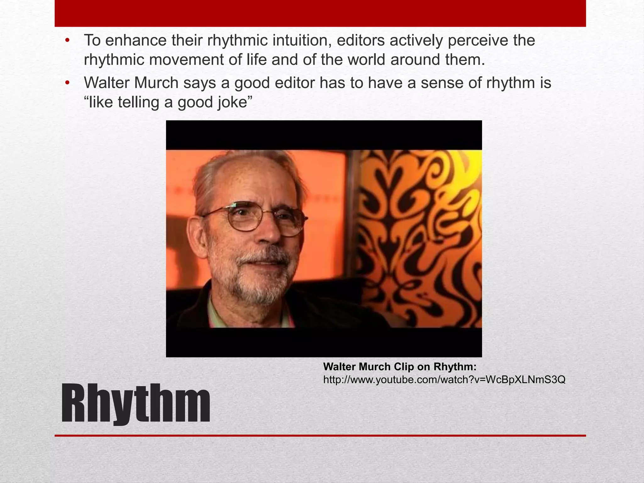 Rhythm
• To enhance their rhythmic intuition, editors actively perceive the
rhythmic movement of life and of the world around them.
• Walter Murch says a good editor has to have a sense of rhythm is
“like telling a good joke”
Walter Murch Clip on Rhythm:
http://www.youtube.com/watch?v=WcBpXLNmS3Q
 