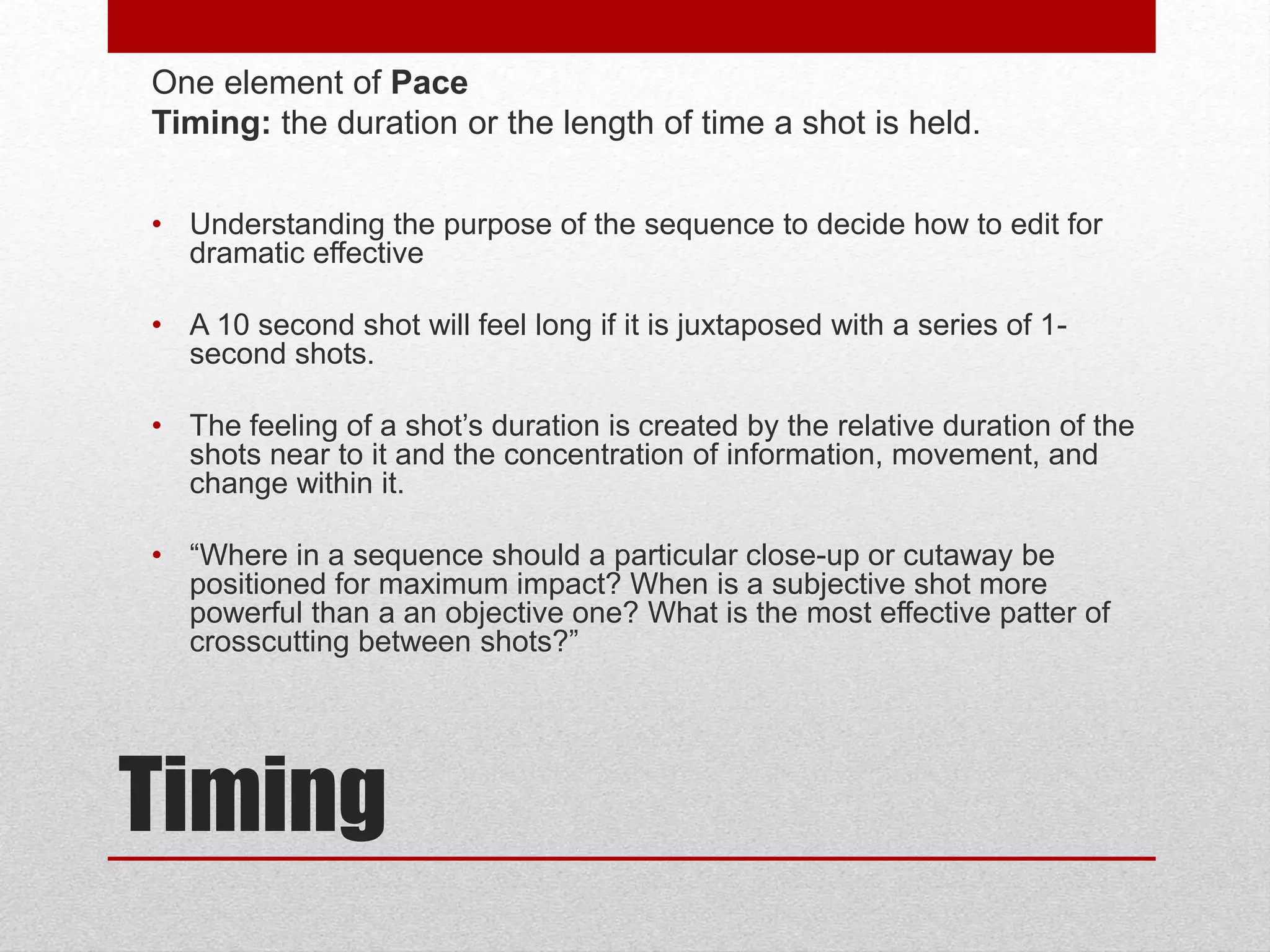 Timing
One element of Pace
Timing: the duration or the length of time a shot is held.
• Understanding the purpose of the sequence to decide how to edit for
dramatic effective
• A 10 second shot will feel long if it is juxtaposed with a series of 1-
second shots.
• The feeling of a shot’s duration is created by the relative duration of the
shots near to it and the concentration of information, movement, and
change within it.
• “Where in a sequence should a particular close-up or cutaway be
positioned for maximum impact? When is a subjective shot more
powerful than a an objective one? What is the most effective patter of
crosscutting between shots?”
 