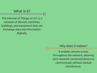What is it?
The Internet of Things, or IoT, is a
network of devices, machines,
buildings, and equipment that can
exchange data and information
digitally.
Why does it matter?
It enables remote access
throughout the network, allowing
each network-connected device to
communicate without manual
interference.
 