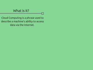 What is it?
Cloud Computing is a phrase used to
describe a machine's ability to access
data via the Internet.
 