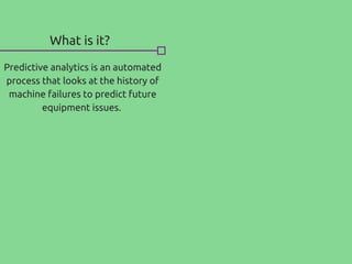 What is it?
Predictive analytics is an automated
process that looks at the history of
machine failures to predict future
equipment issues.
 