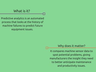 What is it?
Why does it matter?
Predictive analytics is an automated
process that looks at the history of
machine failures to predict future
equipment issues.
It compares machine sensor data to
spot potential problems, giving
manufacturers the insight they need
to better anticipate maintenance
and productivity issues.
 