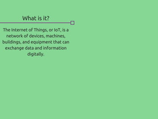 What is it?
The Internet of Things, or IoT, is a
network of devices, machines,
buildings, and equipment that can
exchange data and information
digitally.
 