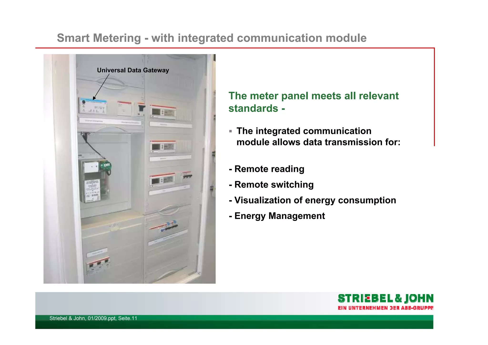 Striebel & John, 01/2009.ppt, Seite.11
Smart Metering - with integrated communication module
The meter panel meets all relevant
standards -
The integrated communication
module allows data transmission for:
- Remote reading
- Remote switching
- Visualization of energy consumption
- Energy Management
Universal Data Gateway
 
