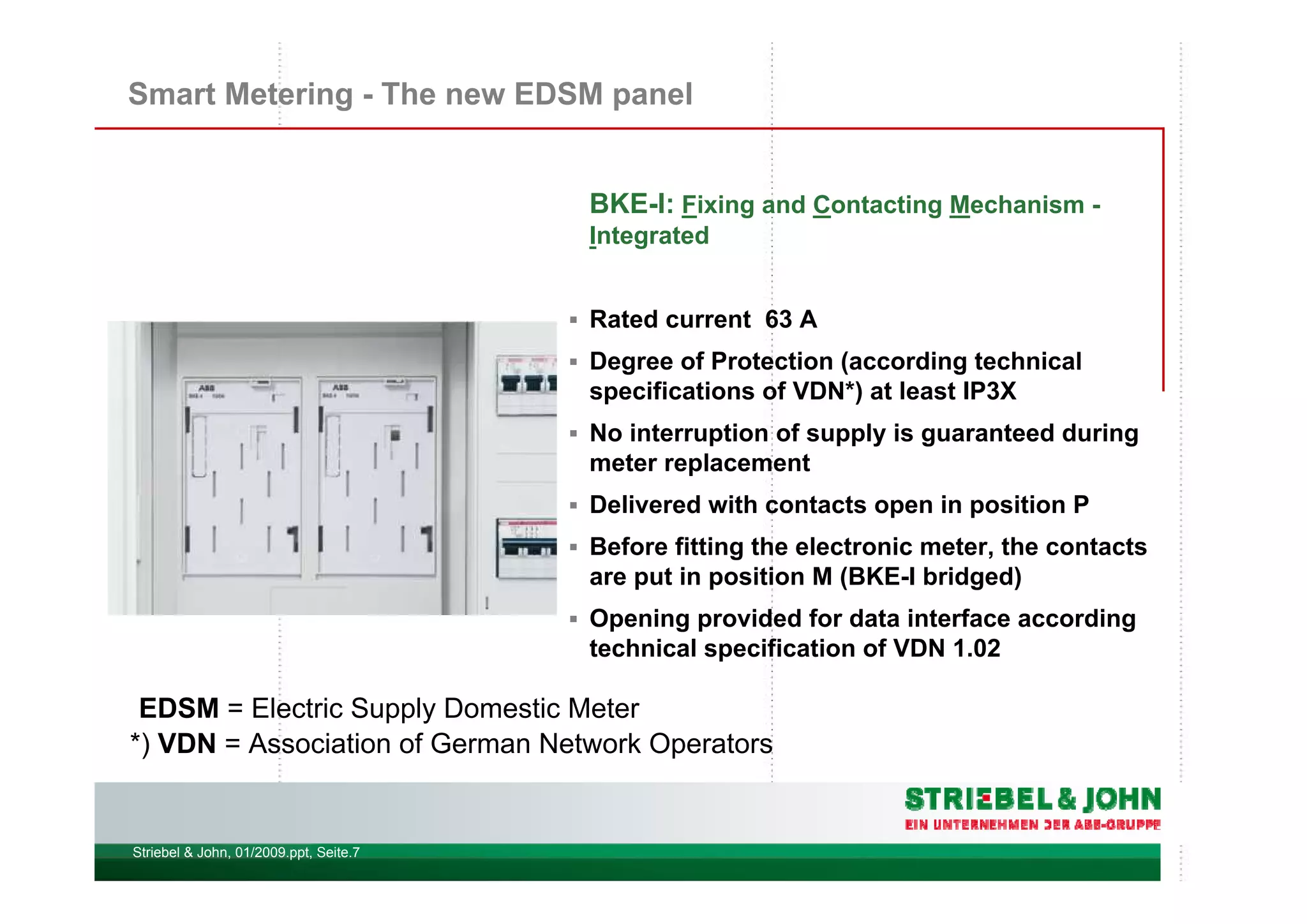 Striebel & John, 01/2009.ppt, Seite.7
Smart Metering - The new EDSM panel
BKE-I: Fixing and Contacting Mechanism -
Integrated
Rated current 63 A
Degree of Protection (according technical
specifications of VDN*) at least IP3X
No interruption of supply is guaranteed during
meter replacement
Delivered with contacts open in position P
Before fitting the electronic meter, the contacts
are put in position M (BKE-I bridged)
Opening provided for data interface according
technical specification of VDN 1.02
*) VDN = Association of German Network Operators
EDSM = Electric Supply Domestic Meter
 
