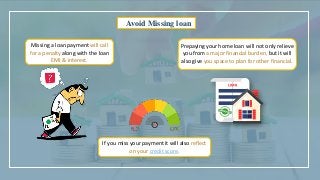 Avoid Missing loan
Missing a loan payment will call
for a penalty along with the loan
EMI & interest.
If you miss your payment it will also reflect
on your credit score.
Prepaying your home loan will not only relieve
you from a major financial burden, but it will
also give you space to plan for other financial.
 