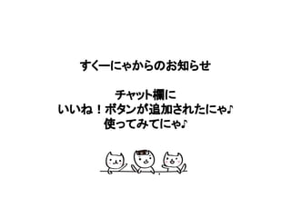 すくーにゃからのお知らせ
チャット欄に
いいね！ボタンが追加されたにゃ♪
使ってみてにゃ♪
 