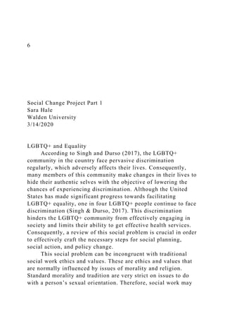 6
Social Change Project Part 1
Sara Hale
Walden University
3/14/2020
LGBTQ+ and Equality
According to Singh and Durso (2017), the LGBTQ+
community in the country face pervasive discrimination
regularly, which adversely affects their lives. Consequently,
many members of this community make changes in their lives to
hide their authentic selves with the objective of lowering the
chances of experiencing discrimination. Although the United
States has made significant progress towards facilitating
LGBTQ+ equality, one in four LGBTQ+ people continue to face
discrimination (Singh & Durso, 2017). This discrimination
hinders the LGBTQ+ community from effectively engaging in
society and limits their ability to get effective health services.
Consequently, a review of this social problem is crucial in order
to effectively craft the necessary steps for social planning,
social action, and policy change.
This social problem can be incongruent with traditional
social work ethics and values. These are ethics and values that
are normally influenced by issues of morality and religion.
Standard morality and tradition are very strict on issues to do
with a person’s sexual orientation. Therefore, social work may
 