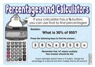 www.teachingpacks.co.uk
Images:©ThinkStock
©
If your calculator has a % button,
you can use that to find percentages!
Question:
What is 36% of 950?
Press the following keys to ﬁnd the answer...
Remember that ‘of’ means multiply.
Your answer should be 342.
If your calculator doesn’t have a % button, change the
percentage to a decimal and then multiply that by the amount.
3 6 % x 9 5 0 =
 