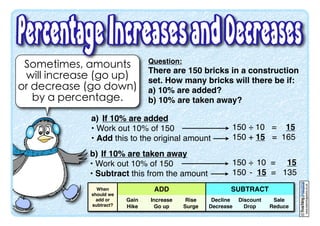 Sometimes, amounts
will increase (go up)
or decrease (go down)
by a percentage.
Question:
There are 150 bricks in a construction
set. How many bricks will there be if:
a) 10% are added?
b) 10% are taken away?
www.teachingpacks.co.uk
©
a) If 10% are added
• Work out 10% of 150
• Add this to the original amount
150 ÷ 10 = 15
150 + 15 = 165
b) If 10% are taken away
• Work out 10% of 150
• Subtract this from the amount
150 ÷ 10 = 15
150 - 15 = 135
When
should we
ADD SUBTRACTSUBTRACTSUBTRACT
should we
add or
subtract?
Gain
Hike
Increase
Go up
Rise
Surge
Decline
Decrease
Discount
Drop
Sale
Reduce
 