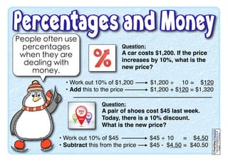 People often use
percentages
when they are
dealing with
money.
www.teachingpacks.co.uk
Images:©ThinkStock
©
Question:
A car costs $1,200. If the price
increases by 10%, what is the
new price?
• Work out 10% of $1,200
• Add this to the price
$1,200 ÷ 10 = $120
$1,200 + $120 = $1,320
Question:
A pair of shoes cost $45 last week.
Today, there is a 10% discount.
What is the new price?
• Work out 10% of $45
• Subtract this from the price
$45 ÷ 10 = $4.50
$45 - $4.50 = $40.50
 
