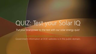 Put your brainpower to the test with our solar energy quiz!
http://energy.gov/articles/quiz-test-your-solar-iq
Government information at DOE websites is in the public domain.
 