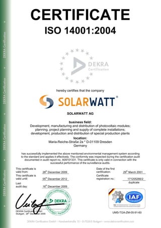 CERTIFICATE
                            ISO 14001:2004




                                     hereby certifies that the company




                                            SOLARWATT AG

                                         business field:
              Development, manufacturing and distribution of photovoltaic modules;
                 planning, project planning and supply of complete installations;
              development, production and distribution of special production plants
                                            location:
                          Maria-Reiche-Straße 2a * D-01109 Dresden
                                            Germany

     has successfully implemented the above mentioned environmental management system according
     to the standard and applies it effectively. The conformity was inspected during the certification audit
        documented in audit report no. A09101331. This certificate is only valid in connection with the
                             successful performance of the surveillance audits.

This certificate is                                                   Date of the first
                                th                                                              th
valid from:               28 December 2009                            certification:         29 March 2001
This certificate is                                                   Certificate
                                th
valid until:              05 December 2012                            registration no.:          171205266/2
Last                                                                                              duplicate
                                th
audit day:                16 December 2009




DEKRA Certification GmbH
Stuttgart, 28th December 2009                                                       UMS-TGA-ZM-05-91-60
 