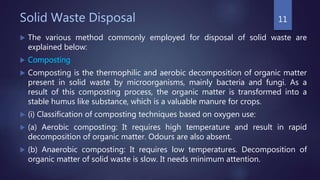 Solid Waste Disposal
 The various method commonly employed for disposal of solid waste are
explained below:
 Composting
 Composting is the thermophilic and aerobic decomposition of organic matter
present in solid waste by microorganisms, mainly bacteria and fungi. As a
result of this composting process, the organic matter is transformed into a
stable humus like substance, which is a valuable manure for crops.
 (i) Classification of composting techniques based on oxygen use:
 (a) Aerobic composting: It requires high temperature and result in rapid
decomposition of organic matter. Odours are also absent.
 (b) Anaerobic composting: It requires low temperatures. Decomposition of
organic matter of solid waste is slow. It needs minimum attention.
11
 