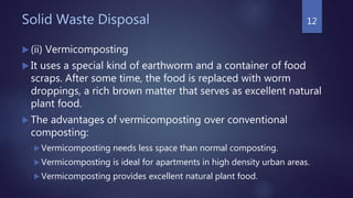 Solid Waste Disposal
 (ii) Vermicomposting
 It uses a special kind of earthworm and a container of food
scraps. After some time, the food is replaced with worm
droppings, a rich brown matter that serves as excellent natural
plant food.
 The advantages of vermicomposting over conventional
composting:
 Vermicomposting needs less space than normal composting.
 Vermicomposting is ideal for apartments in high density urban areas.
 Vermicomposting provides excellent natural plant food.
12
 