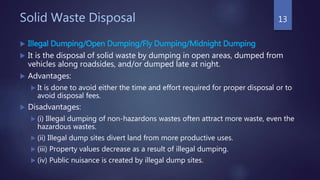 Solid Waste Disposal
 Illegal Dumping/Open Dumping/Fly Dumping/Midnight Dumping
 It is the disposal of solid waste by dumping in open areas, dumped from
vehicles along roadsides, and/or dumped late at night.
 Advantages:
 It is done to avoid either the time and effort required for proper disposal or to
avoid disposal fees.
 Disadvantages:
 (i) Illegal dumping of non-hazardons wastes often attract more waste, even the
hazardous wastes.
 (ii) Illegal dump sites divert land from more productive uses.
 (iii) Property values decrease as a result of illegal dumping.
 (iv) Public nuisance is created by illegal dump sites.
13
 
