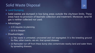 Solid Waste Disposal
 Land Dumping
 Solid wastes are dumped in low-lying areas outside the city/town limits. These
areas have no provision of leachate collection and treatment. Moreover, land fill
gas is neither collected nor used.
 Advantages:
 (i) It requires no planning.
 (ii) It is cheaper.
 Disadvantages:
 (i) The waste is untreated, uncovered and not segregated. It is the breeding ground
for flies, other insects, rats etc. that spread diseases.
 (ii) Rainwater run-off from these dump sites contaminate nearby land and water there
by spreading diseases.
14
 