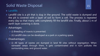 Solid Waste Disposal
 Landfills
 Landfill site is a pit that is dug in the ground. The solid waste is dumped and
the pit is covered with a layer of soil to form a cell. The process is repeated
every day so that many cells completely fill the landfill site. Finally, about 1 m of
earth layer covering is done.
 Advantages:
 (i) Breeding of insects is prevented.
 (ii) Landfill sites can be developed as a park or a parking space.
 Disadvantages:
 (i) All types of wastes are dumped in land fill sites without segregation. When
rainwater seeps through them, it gets contaminated and in turn pollutes the
surrounding area, and ground water.
15
 