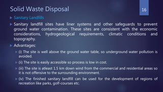 Solid Waste Disposal
 Sanitary Landfills
 Sanitary landfill sites have liner systems and other safeguards to prevent
ground water contamination. These sites are consistent with the economic
considerations, hydrogeological requirements, climatic conditions and
topography.
 Advantages:
 (i) The site is well above the ground water table, so underground water pollution is
avoided.
 (ii) The site is easily accessible so process is low in cost.
 (iii) The site is atleast 1.5 km down wind from the commercial and residential areas so
it is not offensive to the surrounding environment.
 (iv) The finished sanitary landfill can be used for the development of regions of
recreation like parks, golf-courses etc.
16
 