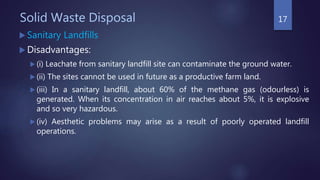 Solid Waste Disposal
 Sanitary Landfills
 Disadvantages:
 (i) Leachate from sanitary landfill site can contaminate the ground water.
 (ii) The sites cannot be used in future as a productive farm land.
 (iii) In a sanitary landfill, about 60% of the methane gas (odourless) is
generated. When its concentration in air reaches about 5%, it is explosive
and so very hazardous.
 (iv) Aesthetic problems may arise as a result of poorly operated landfill
operations.
17
 