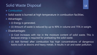 Solid Waste Disposal
 Combustion
 Solid waste is burned at high temperature in combustion facilities.
 Advantages:
 (i) Energy is generated.
 (ii) Amount of waste is reduced by up to 90% in volume and 75% in weight.
 Disadvantages:
 (i) Cost increases with rise in the moisture content of solid waste. This is
because energy is required for preheating the solid waste.
 (ii) Ash formed after combustion has high concentrations of dangerous
toxins such as dioxins and heavy metals. It results in air and water pollution.
18
 