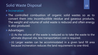 Solid Waste Disposal
 Incineration
 The controlled combustion of organic solid wastes so as to
convert them into incombustible residue and gaseous products.
The weight and volume of solid waste is reduced and often energy
is also produced.
 Advantages:
(i) As the volume of the waste is reduced so to take the waste to the
ultimate disposal site, less transportation cost is required.
(ii) Larger wastes can be accommodated in a given land fill area
because incineration reduces the land requirement to one-third.
19
 