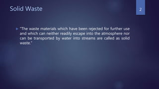Solid Waste
 “The waste materials which have been rejected for further use
and which can neither readily escape into the atmosphere nor
can be transported by water into streams are called as solid
waste.”
2
 