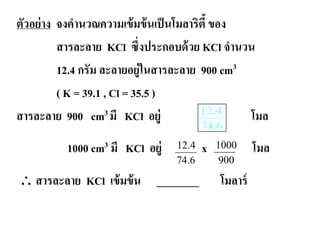 ตัวอย่าง จงคํานวณความเข้มข้นเป็นโมลาริตี้ของ
สารละลาย KCl ซึ่งประกอบด้วย KCl จํานวน
12.4 กรัม ละลายอยู่ในสารละลาย 900 cm3
( K = 39.1 , Cl = 35.5 )
สารละลาย 900 cm3 มี KCl อยู่ โมล
1000 cm3 มี KCl อยู่ x โมล
∴ สารละลาย KCl เข้มข้น ________ โมลาร์
6.74
4.12
12.4
74.6
1000
900
 